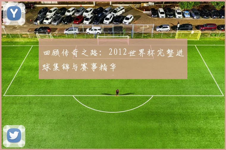 回顾传奇之路：2012世界杯完整进球集锦与赛事精华