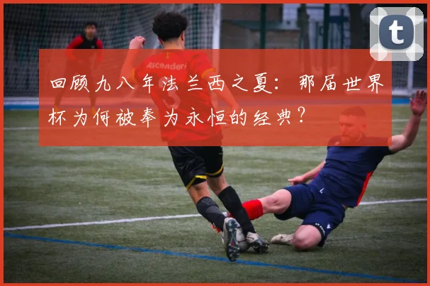 回顾九八年法兰西之夏：那届世界杯为何被奉为永恒的经典？