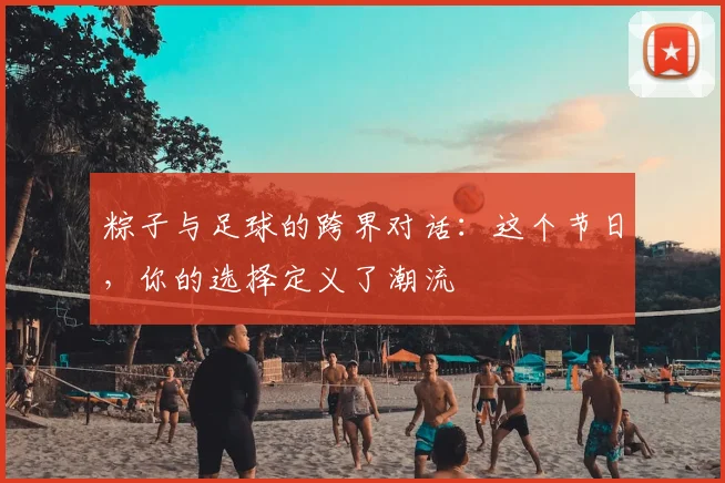 粽子与足球的跨界对话：这个节日，你的选择定义了潮流