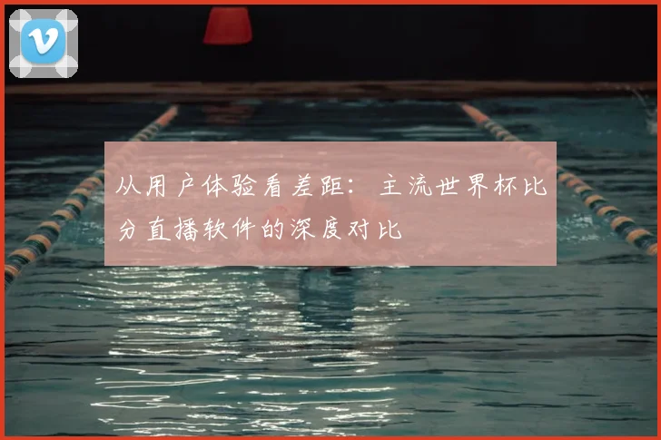 从用户体验看差距:主流世界杯比分直播软件的深度对比