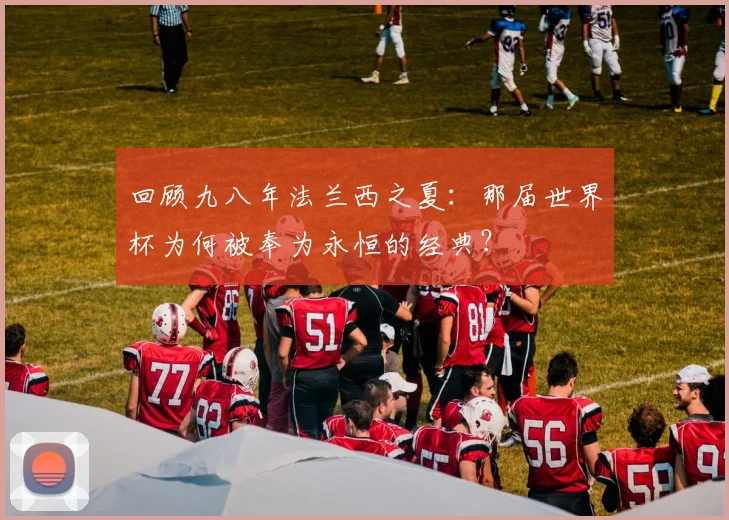 回顾九八年法兰西之夏：那届世界杯为何被奉为永恒的经典？