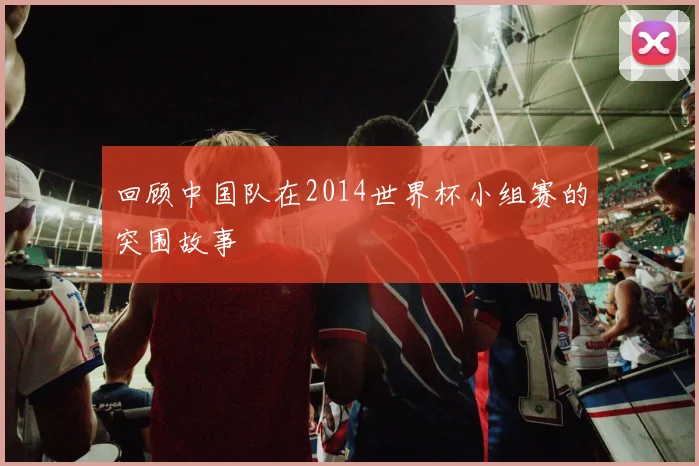 回顾中国队在2014世界杯小组赛的突围故事