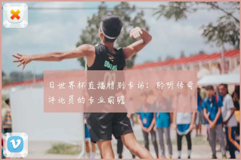 日世界杯直播特别专访：聆听传奇评论员的专业前瞻
