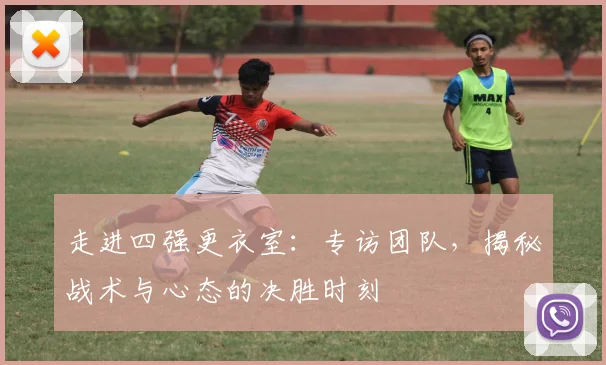 走进四强更衣室：专访团队，揭秘战术与心态的决胜时刻