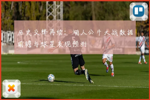 历史交锋再续：湖人公牛大战数据前瞻与球星表现预测