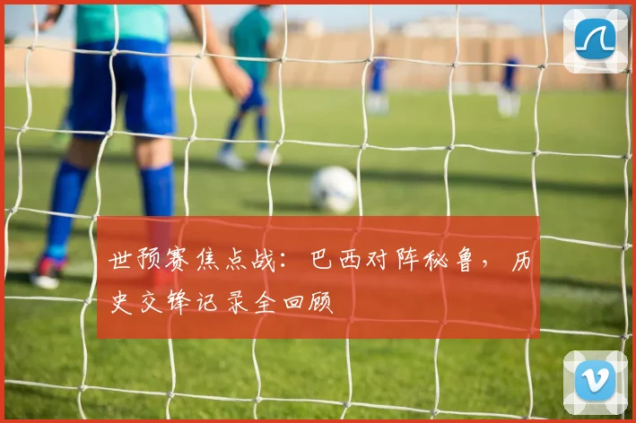 世预赛焦点战：巴西对阵秘鲁，历史交锋记录全回顾
