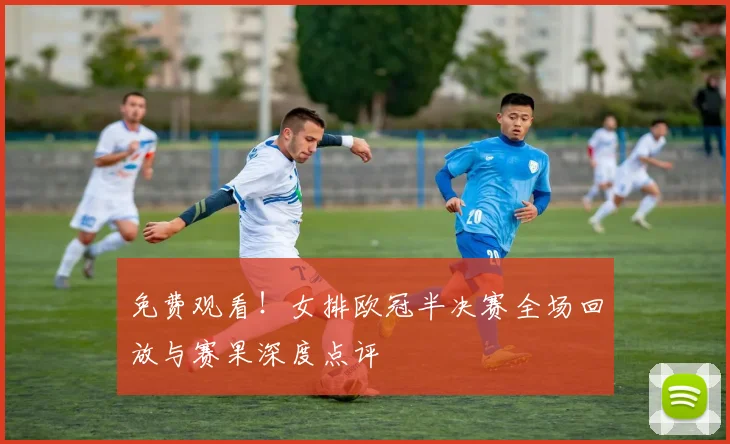 免费观看！女排欧冠半决赛全场回放与赛果深度点评