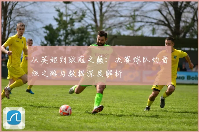 从英超到欧冠之巅：决赛球队的晋级之路与数据深度解析