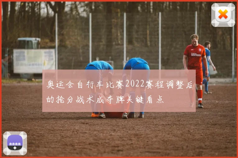 奥运会自行车比赛2022赛程调整后的抢分战术成夺牌关键看点