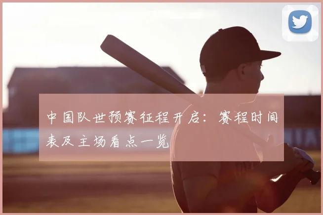 中国队世预赛征程开启：赛程时间表及主场看点一览