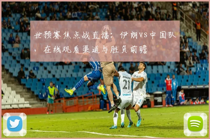 世预赛焦点战直播：伊朗vs中国队，在线观看渠道与胜负前瞻