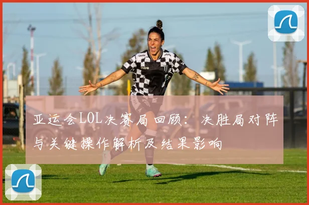 亚运会LOL决赛局回顾：决胜局对阵与关键操作解析及结果影响
