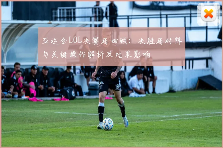 亚运会LOL决赛局回顾：决胜局对阵与关键操作解析及结果影响
